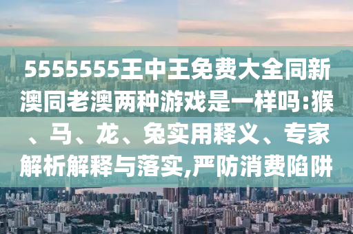 5555555王中王免費(fèi)大全同新澳同老澳兩種游戲是一樣嗎:猴、馬、龍、兔實(shí)用釋義、專家解析解釋與落實(shí),嚴(yán)防消費(fèi)陷阱
